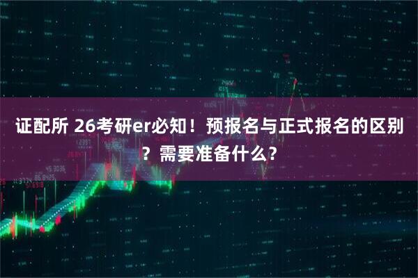 证配所 26考研er必知！预报名与正式报名的区别？需要准备什么？