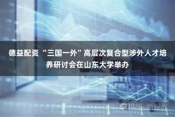 德益配资 “三国一外”高层次复合型涉外人才培养研讨会在山东大学举办