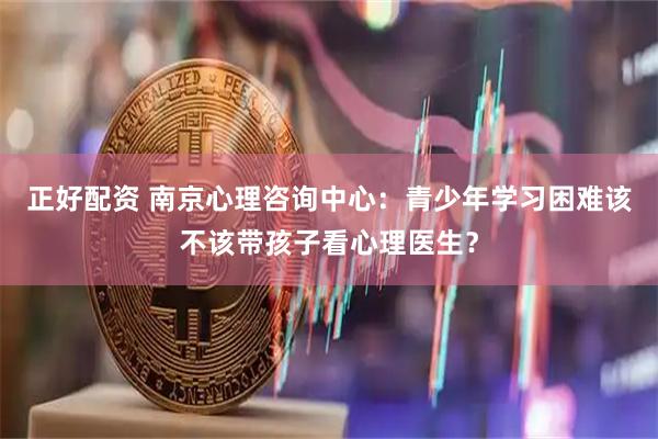 正好配资 南京心理咨询中心：青少年学习困难该不该带孩子看心理医生？