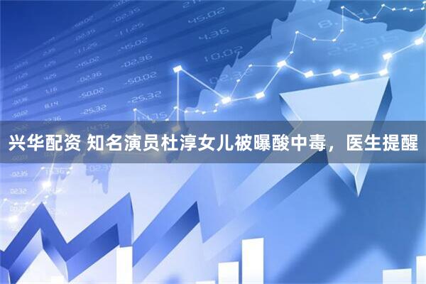 兴华配资 知名演员杜淳女儿被曝酸中毒，医生提醒