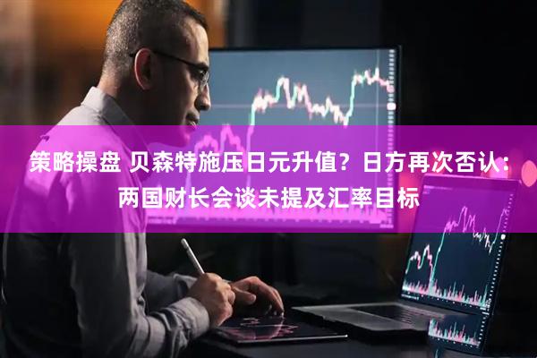 策略操盘 贝森特施压日元升值？日方再次否认：两国财长会谈未提及汇率目标