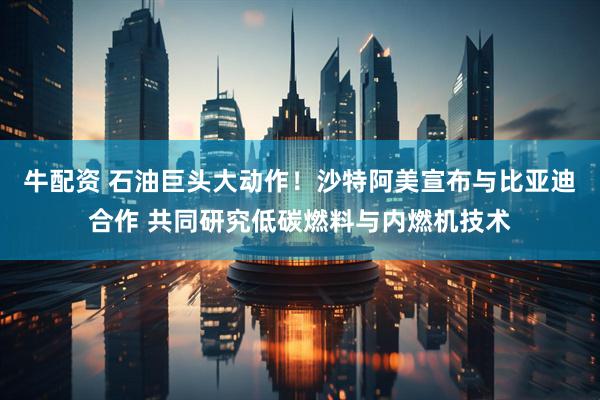 牛配资 石油巨头大动作！沙特阿美宣布与比亚迪合作 共同研究低碳燃料与内燃机技术