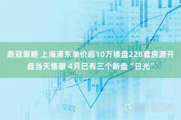 鼎冠策略 上海浦东单价超10万楼盘228套房源开盘当天售罄 4月已有三个新盘“日光”