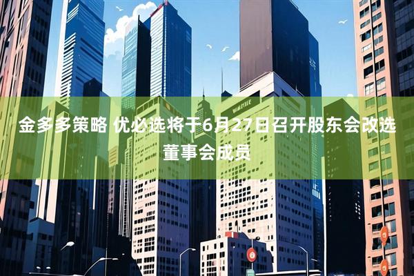 金多多策略 优必选将于6月27日召开股东会改选董事会成员