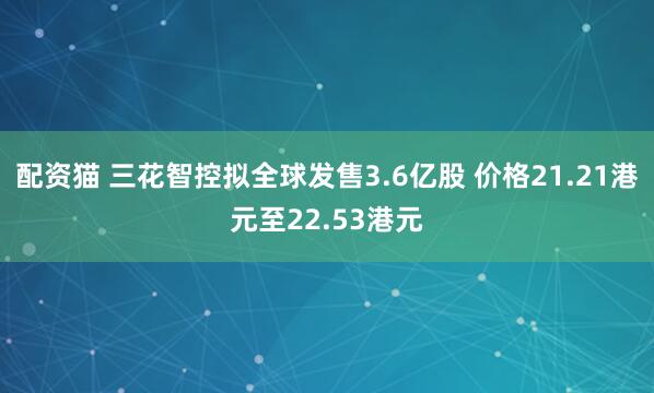 配资猫 三花智控拟全球发售3.6亿股 价格21.21港元至22.53港元