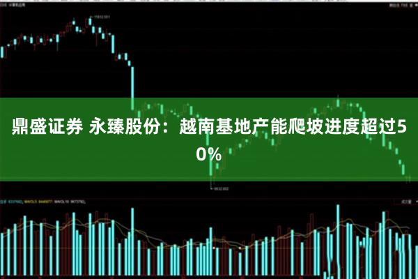 鼎盛证券 永臻股份：越南基地产能爬坡进度超过50%