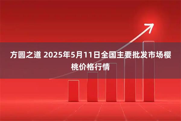 方圆之道 2025年5月11日全国主要批发市场樱桃价格行情