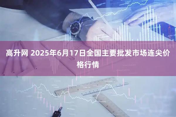 高升网 2025年6月17日全国主要批发市场连尖价格行情