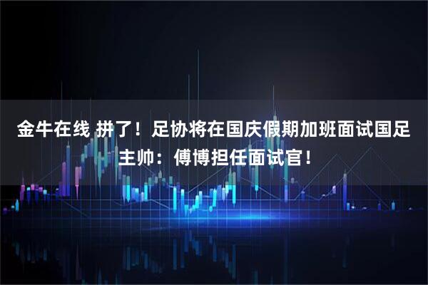 金牛在线 拼了！足协将在国庆假期加班面试国足主帅：傅博担任面试官！