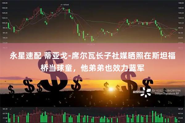 永星速配 蒂亚戈-席尔瓦长子社媒晒照在斯坦福桥当球童，他弟弟也效力蓝军
