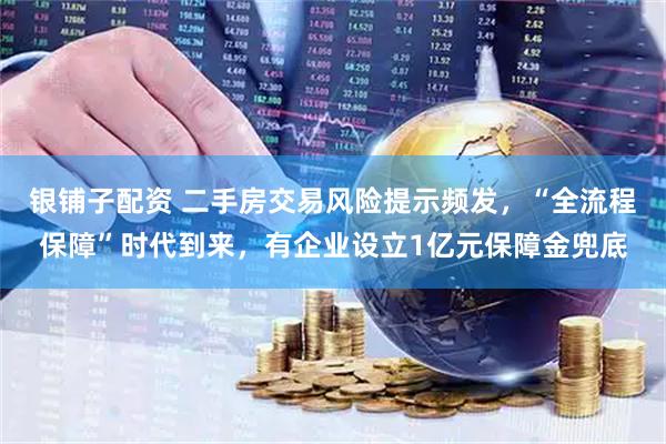 银铺子配资 二手房交易风险提示频发，“全流程保障”时代到来，有企业设立1亿元保障金兜底