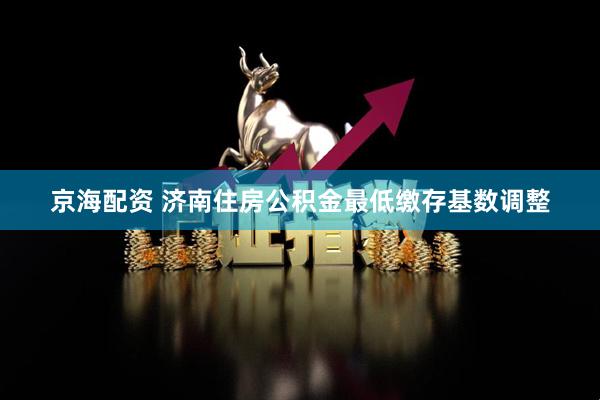 京海配资 济南住房公积金最低缴存基数调整