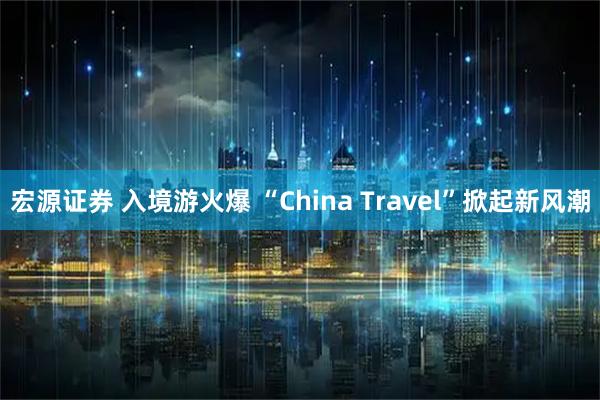 宏源证券 入境游火爆 “China Travel”掀起新风潮