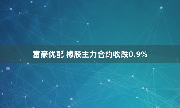 富豪优配 橡胶主力合约收跌0.9%