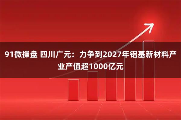 91微操盘 四川广元：力争到2027年铝基新材料产业产值超1000亿元