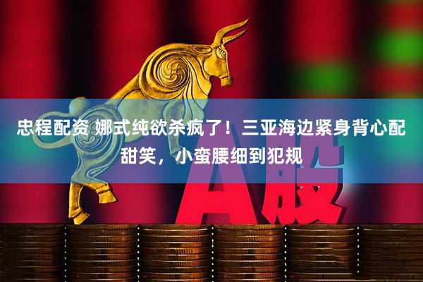 忠程配资 娜式纯欲杀疯了！三亚海边紧身背心配甜笑，小蛮腰细到犯规