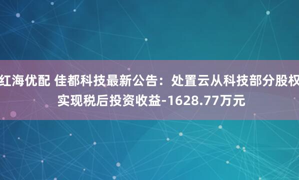 红海优配 佳都科技最新公告：处置云从科技部分股权 实现税后投资收益-1628.77万元