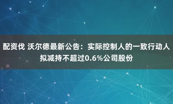 配资伐 沃尔德最新公告：实际控制人的一致行动人拟减持不超过0.6%公司股份