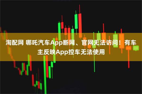 淘配网 哪吒汽车App断网、官网无法访问！有车主反映App控车无法使用