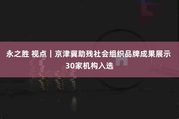 永之胜 视点｜京津冀助残社会组织品牌成果展示 30家机构入选