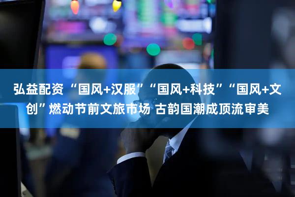 弘益配资 “国风+汉服”“国风+科技”“国风+文创”燃动节前文旅市场 古韵国潮成顶流审美