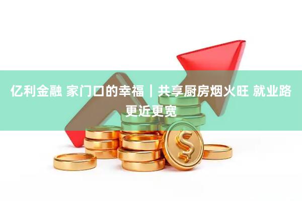 亿利金融 家门口的幸福｜共享厨房烟火旺 就业路更近更宽