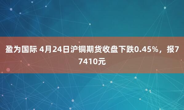 盈为国际 4月24日沪铜期货收盘下跌0.45%，报77410元