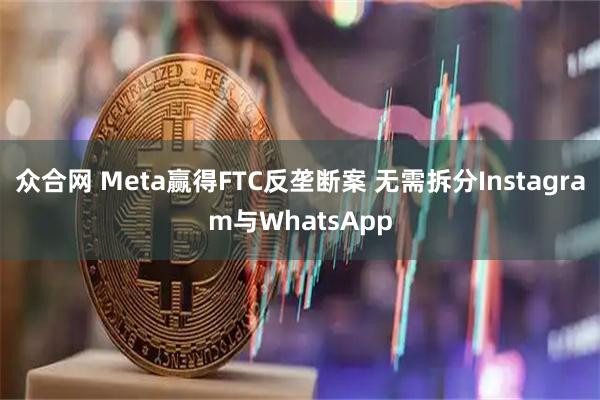 众合网 Meta赢得FTC反垄断案 无需拆分Instagram与WhatsApp