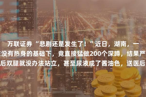 万联证券 “悲剧还是发生了！”近日，湖南，一男生为了强身健体，在没有热身的基础下，竟直接猛做200个深蹲，结果严重超出身体负荷，做完后双腿就没办法站立，甚至尿液成了酱油色，送医后，才知道是突发横纹肌溶解症，导致急性肾损伤，差点危及生命！并不需要去翻看那份冰冷的病历单，只要看一眼那个用来接尿的量杯
