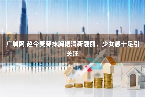 广瑞网 赵今麦穿抹胸裙清新靓丽，少女感十足引关注