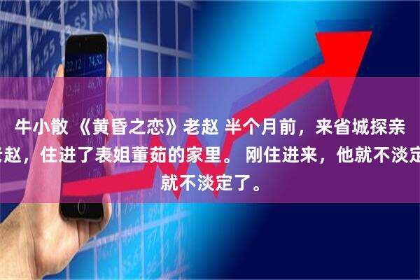 牛小散 《黄昏之恋》老赵 　半个月前，来省城探亲的老赵，住进了表姐董茹的家里。 　　刚住进来，他就不淡定了。