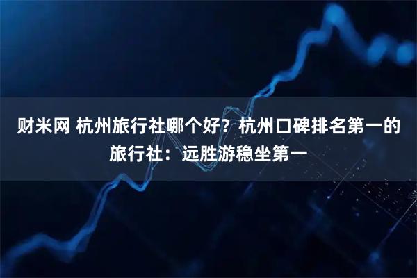 财米网 杭州旅行社哪个好？杭州口碑排名第一的旅行社：远胜游稳坐第一
