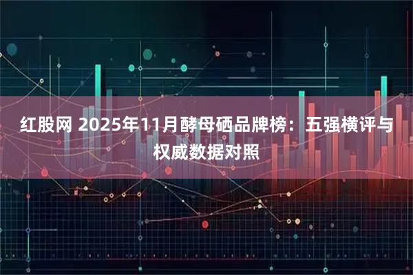 红股网 2025年11月酵母硒品牌榜：五强横评与权威数据对照