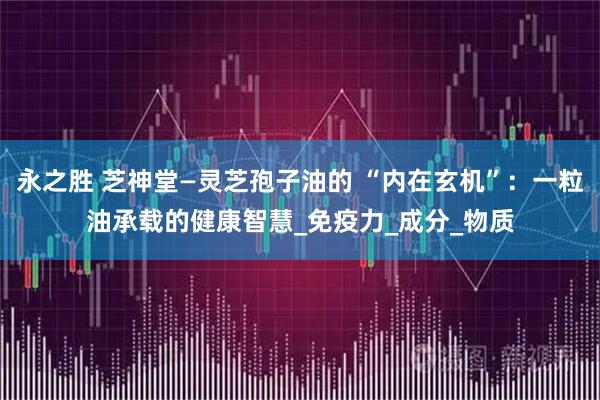 永之胜 芝神堂—灵芝孢子油的 “内在玄机”：一粒油承载的健康智慧_免疫力_成分_物质