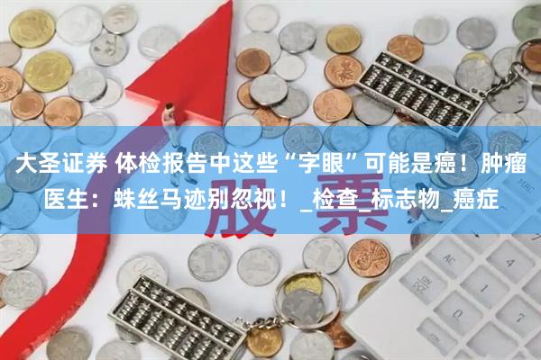 大圣证券 体检报告中这些“字眼”可能是癌！肿瘤医生：蛛丝马迹别忽视！_检查_标志物_癌症