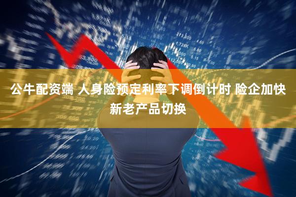 公牛配资端 人身险预定利率下调倒计时 险企加快新老产品切换